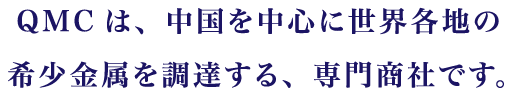 QMCは、中国を中心に世界各地の希少金属を調達する、専門商社です。